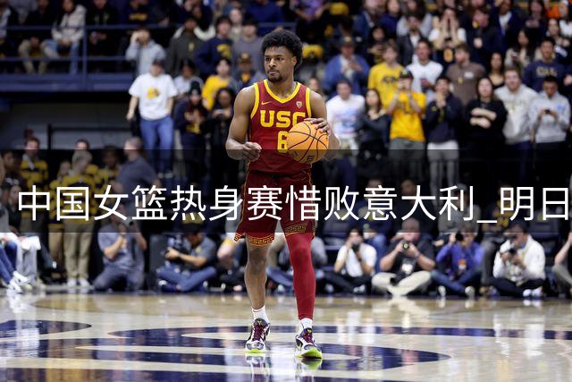 中国女篮热身赛惜败意大利 明日将再战