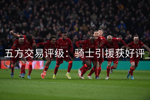 五方交易评级：骑士引援获好评 掘金操作引质疑