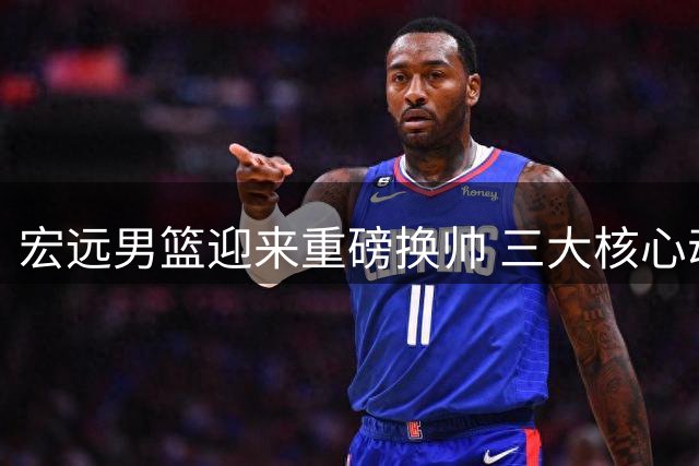 宏远男篮迎来重磅换帅 三大核心动态牵动球迷心