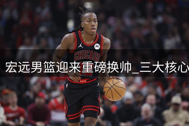 宏远男篮迎来重磅换帅 三大核心动态牵动球迷心