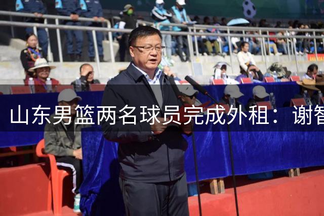 山东男篮两名球员完成外租：谢智杰转投山西 马延东加盟同曦