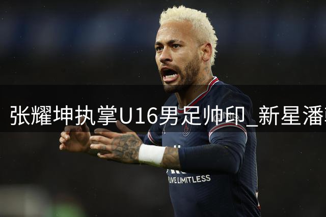 张耀坤执掌U16男足帅印 新星潘朝伟或成核心球员