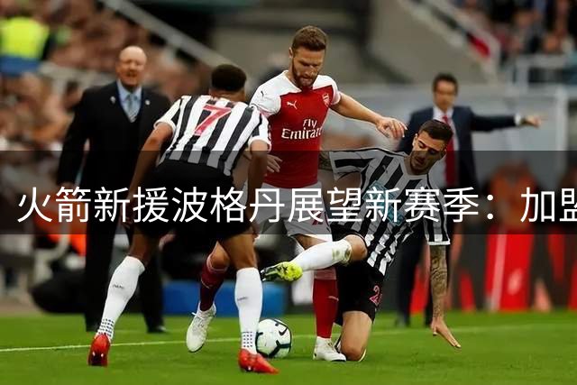 火箭新援波格丹展望新赛季：加盟休斯顿充满期待