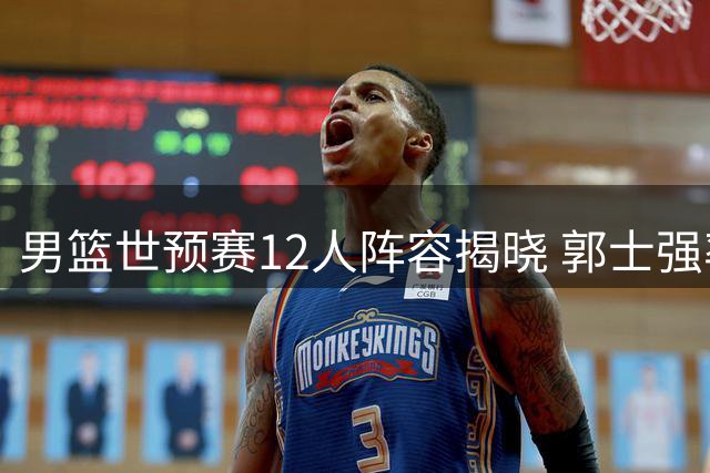 男篮世预赛12人阵容揭晓 郭士强率队客战卡塔尔