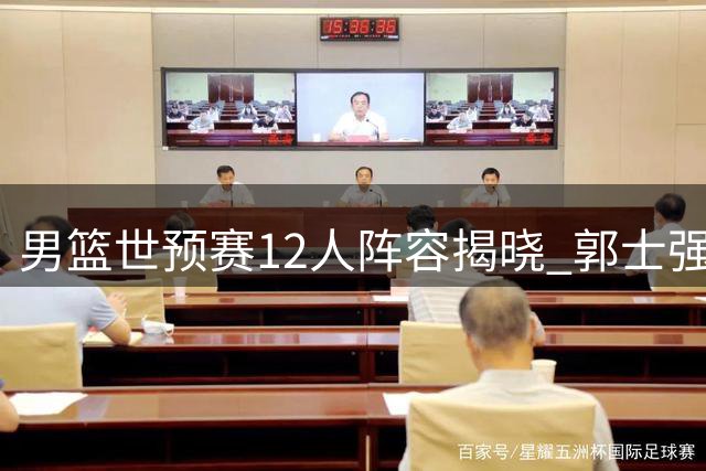 男篮世预赛12人阵容揭晓 郭士强率队客战卡塔尔