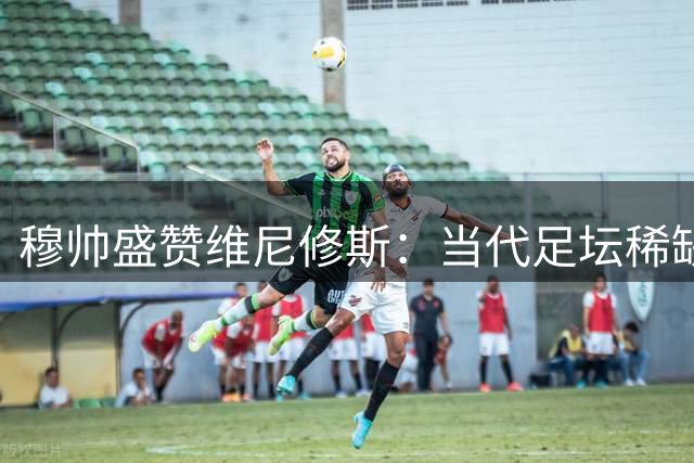 穆帅盛赞维尼修斯：当代足坛稀缺型天才 皇马应不惜代价续约核心