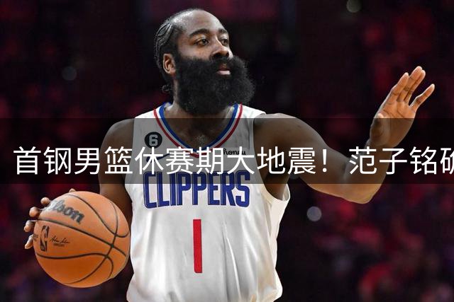 首钢男篮休赛期大地震！范子铭确冲击CBA最高分手费 李楠率队重组外援阵容