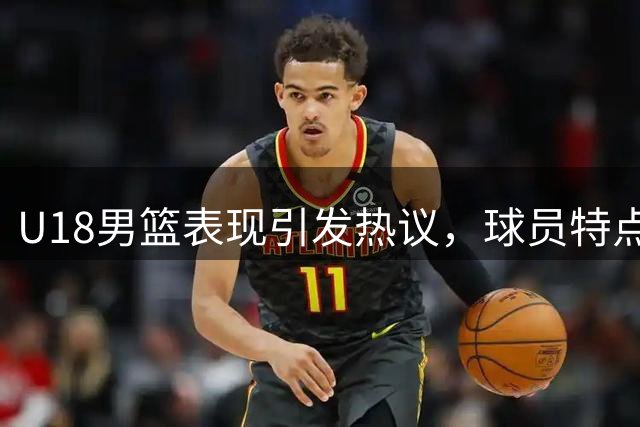 U18男篮表现引发热议，球员特点与体系问题受关注